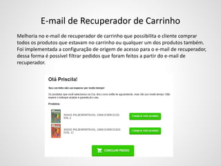 E-mail de Recuperador de Carrinho
Melhoria no e-mail de recuperador de carrinho que possibilita o cliente comprar
todos os produtos que estavam no carrinho ou qualquer um dos produtos também.
Foi implementada a configuração de origem de acesso para o e-mail de recuperador,
dessa forma é possível filtrar pedidos que foram feitos a partir do e-mail de
recuperador.
 