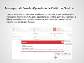 Mensagens de Erro das Operadoras de Cartão no Checkout
Visando aumentar a conversão e usabilidade no checkout, foram melhoradas as
mensagens de erros enviadas pelas operadoras de cartões, permitindo com que o
cliente entenda melhor o problema ocorrido, evitando assim, demandas ao
atendimento da loja por dúvidas.
 