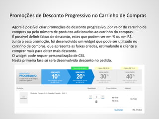 Promoções de Desconto Progressivo no Carrinho de Compras
Agora é possível criar promoções de desconto progressivo, por valor do carrinho de
compras ou pelo número de produtos adicionados ao carrinho do compras.
É possível definir faixas de desconto, estes que podem ser em % ou em R$.
Junto a essa promoção, foi desenvolvido um widget que pode ser utilizado no
carrinho de compras, que apresenta as faixas criadas, estimulando o cliente a
comprar mais para obter mais desconto.
O widget pode requer personalização de CSS.
Nesta primeira fase só será desenvolvido desconto no pedido.
 