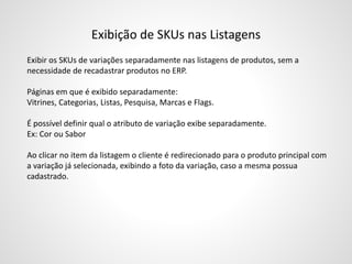 Exibição de SKUs nas Listagens
Exibir os SKUs de variações separadamente nas listagens de produtos, sem a
necessidade de recadastrar produtos no ERP.
Páginas em que é exibido separadamente:
Vitrines, Categorias, Listas, Pesquisa, Marcas e Flags.
É possível definir qual o atributo de variação exibe separadamente.
Ex: Cor ou Sabor
Ao clicar no item da listagem o cliente é redirecionado para o produto principal com
a variação já selecionada, exibindo a foto da variação, caso a mesma possua
cadastrado.
 