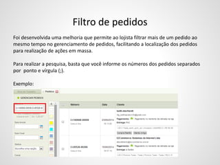 Filtro de pedidos
Foi desenvolvida uma melhoria que permite ao lojista filtrar mais de um pedido ao
mesmo tempo no gerenciamento de pedidos, facilitando a localização dos pedidos
para realização de ações em massa.
Para realizar a pesquisa, basta que você informe os números dos pedidos separados
por ponto e vírgula (;).
Exemplo:
 