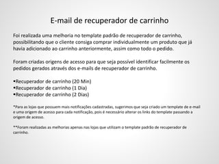 E-mail de recuperador de carrinho
Foi realizada uma melhoria no template padrão de recuperador de carrinho,
possibilitando que o cliente consiga comprar individualmente um produto que já
havia adicionado ao carrinho anteriormente, assim como todo o pedido.
Foram criadas origens de acesso para que seja possível identificar facilmente os
pedidos gerados através dos e-mails de recuperador de carrinho.
Recuperador de carrinho (20 Min)
Recuperador de carrinho (1 Dia)
Recuperador de carrinho (2 Dias)
*Para as lojas que possuem mais notificações cadastradas, sugerimos que seja criado um template de e-mail
e uma origem de acesso para cada notificação, pois é necessário alterar os links do template passando a
origem de acesso.
**Foram realizadas as melhorias apenas nas lojas que utilizam o template padrão de recuperador de
carrinho.
 