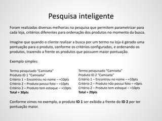 Pesquisa inteligente
Foram realizadas diversas melhorias na pesquisa que permitem parametrizar para
cada loja, critérios diferentes para ordenação dos produtos no momento da busca.
Imagine que quando o cliente realizar a busca por um termo na loja é gerado uma
pontuação para o produto, conforme os critérios configurados, e ordenando os
produtos, trazendo a frente os produtos que possuem maior pontuação.
Exemplo simples:
Termo pesquisado “Camiseta”
Produto ID 1 “Camiseta”
Critério 1 – Encontrou no nome – +10pts
Critério 2 – Produto possui foto – +10pts
Critério 2 – Produto tem estoque – +10pts
Total = 30pts
Conforme vimos no exemplo, o produto ID 1 ser exibido a frente do ID 2 por ter
pontuação maior.
Termo pesquisado “Camiseta”
Produto ID 2 “Camiseta”
Critério 1 – Encontrou no nome – +10pts
Critério 2 – Produto não possui foto – +0pts
Critério 2 – Produto tem estoque – +10pts
Total = 20pts
 