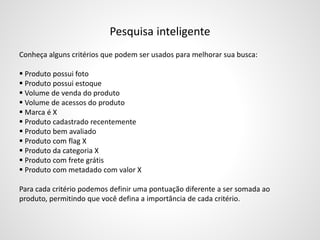 Pesquisa inteligente
Conheça alguns critérios que podem ser usados para melhorar sua busca:
 Produto possui foto
 Produto possui estoque
 Volume de venda do produto
 Volume de acessos do produto
 Marca é X
 Produto cadastrado recentemente
 Produto bem avaliado
 Produto com flag X
 Produto da categoria X
 Produto com frete grátis
 Produto com metadado com valor X
Para cada critério podemos definir uma pontuação diferente a ser somada ao
produto, permitindo que você defina a importância de cada critério.
 