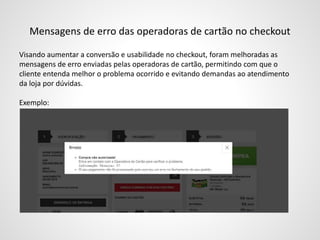 Mensagens de erro das operadoras de cartão no checkout
Visando aumentar a conversão e usabilidade no checkout, foram melhoradas as
mensagens de erro enviadas pelas operadoras de cartão, permitindo com que o
cliente entenda melhor o problema ocorrido e evitando demandas ao atendimento
da loja por dúvidas.
Exemplo:
 
