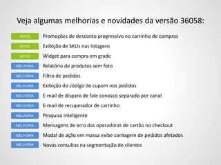 Veja algumas melhorias e novidades da versão 36058:
Promoções de desconto progressivo no carrinho de compras
Exibição de SKUs nas listagens
Widget para compra em grade
Relatório de produtos sem foto
Filtro de pedidos
Exibição do código de cupom nos pedidos
E-mail de disparo de fale conosco separado por canal
E-mail de recuperador de carrinho
Pesquisa inteligente
Mensagens de erro das operadoras de cartão no checkout
Modal de ação em massa exibe contagem de pedidos afetados
Novas consultas na segmentação de clientes
NOVO
NOVO
MELHORIA
MELHORIA
NOVO
MELHORIA
MELHORIA
MELHORIA
MELHORIA
MELHORIA
MELHORIA
MELHORIA
 