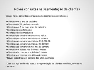 Novas consultas na segmentação de clientes
Veja as novas consultas configuradas na segmentação de clientes:
 Clientes com 1 ano de cadastro
 Clientes com 10 pedidos ou mais
 Clientes com 5 ou mais anos de cadastro
 Clientes do sexo feminino
 Clientes do sexo masculino
 Clientes que compraram durante a noite
 Clientes que compraram durante a semana
 Clientes que compraram mais de R$ 1.000,00
 Clientes que compraram mais de R$ 500,00
 Clientes que compraram nos fins de semana
 Clientes sem acesso nos últimos 3 meses
 Clientes sem compra nos últimos 3 meses
 Clientes sem compra nos últimos 6 meses
 Novos cadastros sem compra dos últimos 30 dias
*Caso sua loja ainda não possua a segmentação de clientes instalado, solicite via
chamado
 
