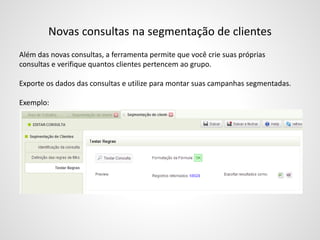 Novas consultas na segmentação de clientes
Além das novas consultas, a ferramenta permite que você crie suas próprias
consultas e verifique quantos clientes pertencem ao grupo.
Exporte os dados das consultas e utilize para montar suas campanhas segmentadas.
Exemplo:
 