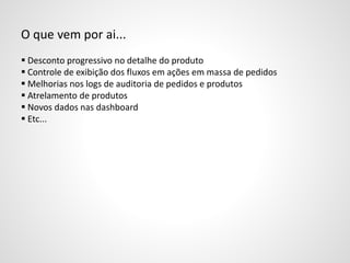 O que vem por ai...
 Desconto progressivo no detalhe do produto
 Controle de exibição dos fluxos em ações em massa de pedidos
 Melhorias nos logs de auditoria de pedidos e produtos
 Atrelamento de produtos
 Novos dados nas dashboard
 Etc...
 
