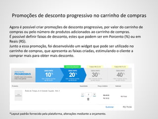 Promoções de desconto progressivo no carrinho de compras
Agora é possível criar promoções de desconto progressivo, por valor do carrinho de
compras ou pelo número de produtos adicionados ao carrinho de compras.
É possível definir faixas de desconto, estes que podem ser em Porcento (%) ou em
Reais (R$).
Junto a essa promoção, foi desenvolvido um widget que pode ser utilizado no
carrinho de compras, que apresenta as faixas criadas, estimulando o cliente a
comprar mais para obter mais desconto.
Exemplo:
*Layout padrão fornecido pela plataforma, alterações mediante a orçamento.
 