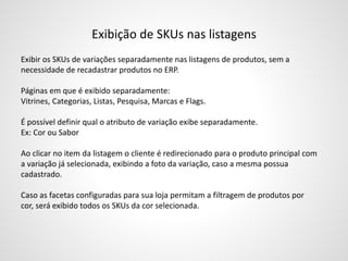 Exibição de SKUs nas listagens
Exibir os SKUs de variações separadamente nas listagens de produtos, sem a
necessidade de recadastrar produtos no ERP.
Páginas em que é exibido separadamente:
Vitrines, Categorias, Listas, Pesquisa, Marcas e Flags.
É possível definir qual o atributo de variação exibe separadamente.
Ex: Cor ou Sabor
Ao clicar no item da listagem o cliente é redirecionado para o produto principal com
a variação já selecionada, exibindo a foto da variação, caso a mesma possua
cadastrado.
Caso as facetas configuradas para sua loja permitam a filtragem de produtos por
cor, será exibido todos os SKUs da cor selecionada.
 
