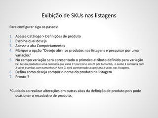 Exibição de SKUs nas listagens
Para configurar siga os passos:
1. Acesse Catálogo > Definições de produto
2. Escolha qual deseja
3. Acesse a aba Comportamentos
4. Marque a opção “Desejo abrir os produtos nas listagens e pesquisar por uma
variação.”
5. No campo variação será apresentado o primeiro atributo definido para variação
Ex: Se seu produto é uma camiseta que varia 1º por Cor e em 2º por Tamanho, e existe 1 camiseta com
2 cores e ambas com tamanhos P, M e G, será apresentado a camiseta 2 vezes nas listagens.
6. Defina como deseja compor o nome do produto na listagem
7. Pronto!!
*Cuidado ao realizar alterações em outras abas da definição de produto pois pode
ocasionar o recadastro de produto.
 