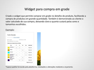 Widget para compra em grade
Criado o widget que permite comprar em grade no detalhe do produto, facilitando a
compra de produtos em grande quantidade. Também é demonstrado ao cliente o
valor calculado de sua compra, deixando claro o quanto custará pelas cores e
tamanhos escolhidos.
Exemplo:
*Layout padrão fornecido pela plataforma, instalações e alterações mediante a orçamento.
 