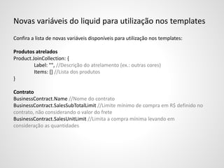 Novas variáveis do liquid para utilização nos templates
Confira a lista de novas variáveis disponíveis para utilização nos templates:
Produtos atrelados
Product.JoinCollection: {
Label: "", //Descrição do atrelamento (ex.: outras cores)
Items: [] //Lista dos produtos
}
Contrato
BusinessContract.Name //Nome do contrato
BusinessContract.SalesSubTotalLimit //Limite mínimo de compra em R$ definido no
contrato, não considerando o valor do frete
BusinessContract.SalesUnitLimit //Limita a compra mínima levando em
consideração as quantidades
 