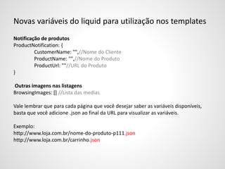 Novas variáveis do liquid para utilização nos templates
Notificação de produtos
ProductNotification: {
CustomerName: "",//Nome do Cliente
ProductName: "",//Nome do Produto
ProductUrl: ""//URL do Produto
}
Outras imagens nas listagens
BrowsingImages: [] //Lista das medias
Vale lembrar que para cada página que você desejar saber as variáveis disponíveis,
basta que você adicione .json ao final da URL para visualizar as variáveis.
Exemplo:
http://www.loja.com.br/nome-do-produto-p111.json
http://www.loja.com.br/carrinho.json
 