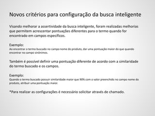 Novos critérios para configuração da busca inteligente
Visando melhorar a assertividade da busca inteligente, foram realizadas melhorias
que permitem acrescentar pontuações diferentes para o termo quando for
encontrado em campos específicos.
Exemplo:
Ao encontrar o termo buscado no campo nome do produto, dar uma pontuação maior do que quando
encontrar no campo sinônimos.
Também é possível definir uma pontuação diferente de acordo com a similaridade
do termo buscado e os campos.
Exemplo:
Quando o termo buscado possuir similaridade maior que 90% com o valor preenchido no campo nome do
produto, atribuir uma pontuação maior.
*Para realizar as configurações é necessário solicitar através de chamado.
 