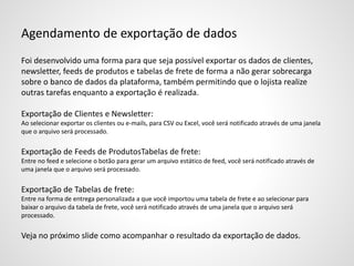 Agendamento de exportação de dados
Foi desenvolvido uma forma para que seja possível exportar os dados de clientes,
newsletter, feeds de produtos e tabelas de frete de forma a não gerar sobrecarga
sobre o banco de dados da plataforma, também permitindo que o lojista realize
outras tarefas enquanto a exportação é realizada.
Exportação de Clientes e Newsletter:
Ao selecionar exportar os clientes ou e-mails, para CSV ou Excel, você será notificado através de uma janela
que o arquivo será processado.
Exportação de Feeds de ProdutosTabelas de frete:
Entre no feed e selecione o botão para gerar um arquivo estático de feed, você será notificado através de
uma janela que o arquivo será processado.
Exportação de Tabelas de frete:
Entre na forma de entrega personalizada a que você importou uma tabela de frete e ao selecionar para
baixar o arquivo da tabela de frete, você será notificado através de uma janela que o arquivo será
processado.
Veja no próximo slide como acompanhar o resultado da exportação de dados.
 