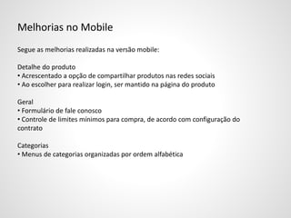 Melhorias no Mobile
Segue as melhorias realizadas na versão mobile:
Detalhe do produto
• Acrescentado a opção de compartilhar produtos nas redes sociais
• Ao escolher para realizar login, ser mantido na página do produto
Geral
• Formulário de fale conosco
• Controle de limites mínimos para compra, de acordo com configuração do
contrato
Categorias
• Menus de categorias organizadas por ordem alfabética
 
