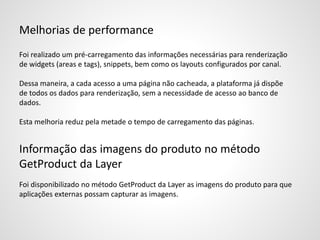 Melhorias de performance
Foi realizado um pré-carregamento das informações necessárias para renderização
de widgets (areas e tags), snippets, bem como os layouts configurados por canal.
Dessa maneira, a cada acesso a uma página não cacheada, a plataforma já dispõe
de todos os dados para renderização, sem a necessidade de acesso ao banco de
dados.
Esta melhoria reduz pela metade o tempo de carregamento das páginas.
Informação das imagens do produto no método
GetProduct da Layer
Foi disponibilizado no método GetProduct da Layer as imagens do produto para que
aplicações externas possam capturar as imagens.
 