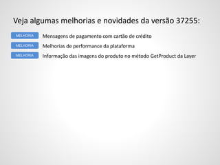 Veja algumas melhorias e novidades da versão 37255:
Mensagens de pagamento com cartão de crédito
Melhorias de performance da plataforma
Informação das imagens do produto no método GetProduct da Layer
MELHORIA
MELHORIA
MELHORIA
 