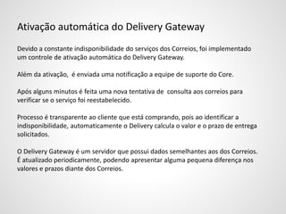 Ativação automática do Delivery Gateway
Devido a constante indisponibilidade do serviços dos Correios, foi implementado
um controle de ativação automática do Delivery Gateway.
Além da ativação, é enviada uma notificação a equipe de suporte do Core.
Após alguns minutos é feita uma nova tentativa de consulta aos correios para
verificar se o serviço foi reestabelecido.
Processo é transparente ao cliente que está comprando, pois ao identificar a
indisponibilidade, automaticamente o Delivery calcula o valor e o prazo de entrega
solicitados.
O Delivery Gateway é um servidor que possui dados semelhantes aos dos Correios.
É atualizado periodicamente, podendo apresentar alguma pequena diferença nos
valores e prazos diante dos Correios.
 