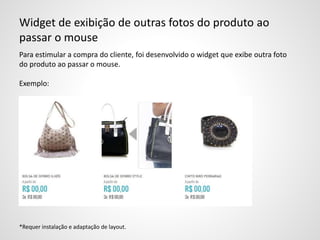 Widget de exibição de outras fotos do produto ao
passar o mouse
Para estimular a compra do cliente, foi desenvolvido o widget que exibe outra foto
do produto ao passar o mouse.
Exemplo:
*Requer instalação e adaptação de layout.
 