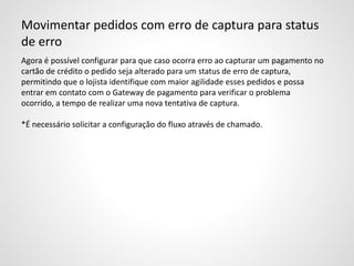 Movimentar pedidos com erro de captura para status
de erro
Agora é possível configurar para que caso ocorra erro ao capturar um pagamento no
cartão de crédito o pedido seja alterado para um status de erro de captura,
permitindo que o lojista identifique com maior agilidade esses pedidos e possa
entrar em contato com o Gateway de pagamento para verificar o problema
ocorrido, a tempo de realizar uma nova tentativa de captura.
*É necessário solicitar a configuração do fluxo através de chamado.
 