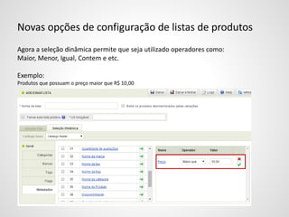Novas opções de configuração de listas de produtos
Agora a seleção dinâmica permite que seja utilizado operadores como:
Maior, Menor, Igual, Contem e etc.
Exemplo:
Produtos que possuam o preço maior que R$ 10,00
 