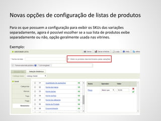 Novas opções de configuração de listas de produtos
Para os que possuem a configuração para exibir os SKUs das variações
separadamente, agora é possível escolher se a sua lista de produtos exibe
separadamente ou não, opção geralmente usada nas vitrines.
Exemplo:
 