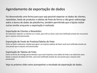 Agendamento de exportação de dados
Foi desenvolvido uma forma para que seja possível exportar os dados de clientes,
newsletter, feeds de produtos e tabelas de frete de forma a não gerar sobrecarga
sobre o banco de dados da plataforma, também permitindo que o lojista realize
outras tarefas enquanto a exportação é realizada.
Exportação de Clientes e Newsletter:
Ao selecionar exportar os clientes ou e-mails, para CSV ou Excel, você será notificado através de uma janela
que o arquivo será processado.
Exportação de Feeds de ProdutosTabelas de frete:
Entre no feed e selecione o botão para gerar um arquivo estático de feed, você será notificado através de
uma janela que o arquivo será processado.
Exportação de Tabelas de frete:
Entre na forma de entrega personalizada a que você importou uma tabela de frete e ao selecionar para
baixar o arquivo da tabela de frete, você será notificado através de uma janela que o arquivo será
processado.
Veja no próximo slide como acompanhar o resultado da exportação de dados.
 