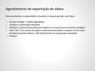 Agendamento de exportação de dados
Para acompanhar a exportação e visualizar o arquivo gerado, você deve :
1. Acessar Configs > Tarefas agendadas
2. Localizar a exportação desejada
3. Verificar a coluna Processado para validar se o mesmo já se encontra completo
4. Caso “Sim” vá a coluna de ações e selecione para baixar o arquivo. Para o caso
do feed é possível utilizar a URL diretamente no comparador desejado.
5. Pronto!!
 