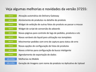 Veja algumas melhorias e novidades da versão 37255:
Ativação automática do Delivery Gateway
Atrelamento de produtos no detalhe do produto
Widget de exibição de outras fotos do produto ao passar o mouse
Widget de script de conversão do adwords
Novas páginas para controle de logs de pedidos, produtos e etc
Novas variáveis do liquid para utilização nos templates
Movimentar pedidos com erro de captura para status de erro
Novas opções de configuração de listas de produtos
Novos critérios para configuração da busca inteligente
Agendamento de exportação de dados
Melhorias no Mobile
Geração de Imagens com nome do produto no Aplicativo de Upload
NOVO
NOVO
NOVO
MELHORIA
MELHORIA
NOVO
NOVO
NOVO
NOVO
NOVO
NOVO
NOVO
 