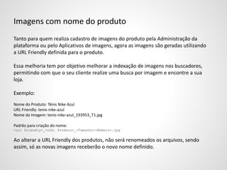 Imagens com nome do produto
Tanto para quem realiza cadastro de imagens do produto pela Administração da
plataforma ou pelo Aplicativos de imagens, agora as imagens são geradas utilizando
a URL Friendly definida para o produto.
Essa melhoria tem por objetivo melhorar a indexação de imagens nos buscadores,
permitindo com que o seu cliente realize uma busca por imagem e encontre a sua
loja.
Exemplo:
Nome do Produto: Tênis Nike Azul
URL Friendly: tenis-nike-azul
Nome da Imagem: tenis-nike-azul_193953_T1.jpg
Padrão para criação do nome:
<url friendly>_<cód. Produto>_<Tamanho><Número>.jpg
Ao alterar a URL Friendly dos produtos, não será renomeados os arquivos, sendo
assim, só as novas imagens receberão o novo nome definido.
 