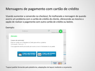 Mensagens de pagamento com cartão de crédito
Visando aumentar a conversão no checkout, foi melhorada a mensagem de quando
ocorre um problema com o cartão de crédito do cliente, oferecendo ao mesmo a
opção de realizar o pagamento com outro cartão de crédito ou boleto.
Exemplo:
*Layout padrão fornecido pela plataforma, adaptações de layout mediante a orçamento.
 
