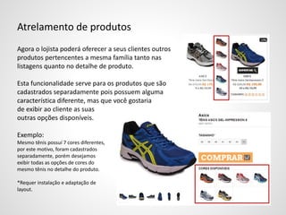 Atrelamento de produtos
Agora o lojista poderá oferecer a seus clientes outros
produtos pertencentes a mesma família tanto nas
listagens quanto no detalhe de produto.
Esta funcionalidade serve para os produtos que são
cadastrados separadamente pois possuem alguma
característica diferente, mas que você gostaria
de exibir ao cliente as suas
outras opções disponíveis.
Exemplo:
Mesmo tênis possuí 7 cores diferentes,
por este motivo, foram cadastrados
separadamente, porém desejamos
exibir todas as opções de cores do
mesmo tênis no detalhe do produto.
*Requer instalação e adaptação de
layout.
 