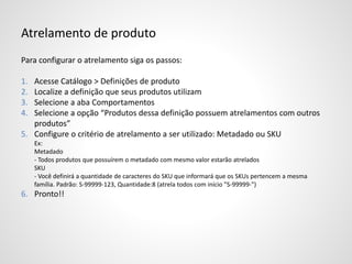 Atrelamento de produto
Para configurar o atrelamento siga os passos:
1. Acesse Catálogo > Definições de produto
2. Localize a definição que seus produtos utilizam
3. Selecione a aba Comportamentos
4. Selecione a opção “Produtos dessa definição possuem atrelamentos com outros
produtos”
5. Configure o critério de atrelamento a ser utilizado: Metadado ou SKU
Ex:
Metadado
- Todos produtos que possuírem o metadado com mesmo valor estarão atrelados
SKU
- Você definirá a quantidade de caracteres do SKU que informará que os SKUs pertencem a mesma
família. Padrão: S-99999-123, Quantidade:8 (atrela todos com início "S-99999-")
6. Pronto!!
 