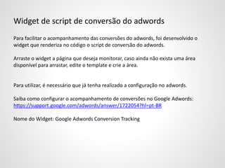 Widget de script de conversão do adwords
Para facilitar o acompanhamento das conversões do adwords, foi desenvolvido o
widget que renderiza no código o script de conversão do adwords.
Arraste o widget a página que deseja monitorar, caso ainda não exista uma área
disponível para arrastar, edite o template e crie a área.
Para utilizar, é necessário que já tenha realizado a configuração no adwords.
Saiba como configurar o acompanhamento de conversões no Google Adwords:
https://support.google.com/adwords/answer/1722054?hl=pt-BR
Nome do Widget: Google Adwords Conversion Tracking
 