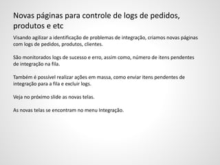 Novas páginas para controle de logs de pedidos,
produtos e etc
Visando agilizar a identificação de problemas de integração, criamos novas páginas
com logs de pedidos, produtos, clientes.
São monitorados logs de sucesso e erro, assim como, número de itens pendentes
de integração na fila.
Também é possível realizar ações em massa, como enviar itens pendentes de
integração para a fila e excluir logs.
Veja no próximo slide as novas telas.
As novas telas se encontram no menu Integração.
 