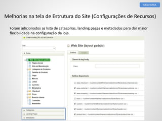 MELHORIA 
Melhorias na tela de Estrutura do Site (Configurações de Recursos) 
Foram adicionados as lista de categorias, landing pages e metadados para dar maior 
flexibilidade na configuração da loja. 
 