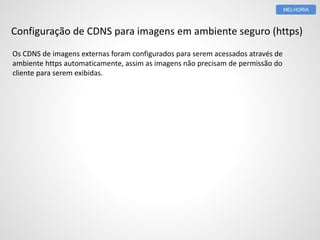 Configuração de CDNS para imagens em ambiente seguro (https) 
Os CDNS de imagens externas foram configurados para serem acessados através de 
ambiente https automaticamente, assim as imagens não precisam de permissão do 
cliente para serem exibidas. 
MELHORIA 
 