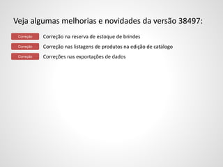 Veja algumas melhorias e novidades da versão 38497: 
Correção na reserva de estoque de brindes 
Correção nas listagens de produtos na edição de catálogo 
Correções nas exportações de dados 
Correção 
Correção 
Correção 
 