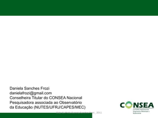 Slide da Profa Daniela Sanches Frozi_ 2011 
Daniela Sanches Frozi 
danielafrozi@gmail.com 
Conselheira Titular do CONSEA Nacional 
Pesquisadora associada ao Observatório da Educação (NUTES/UFRJ/CAPES/MEC)  