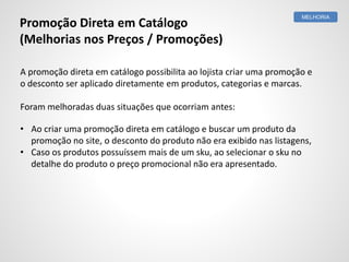 Promoção Direta em Catálogo
(Melhorias nos Preços / Promoções)
A promoção direta em catálogo possibilita ao lojista criar uma promoção e
o desconto ser aplicado diretamente em produtos, categorias e marcas.
Foram melhoradas duas situações que ocorriam antes:
• Ao criar uma promoção direta em catálogo e buscar um produto da
promoção no site, o desconto do produto não era exibido nas listagens,
• Caso os produtos possuíssem mais de um sku, ao selecionar o sku no
detalhe do produto o preço promocional não era apresentado.
MELHORIA
 