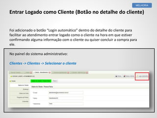 Foi adicionado o botão “Login automático” dentro do detalhe do cliente para
facilitar ao atendimento entrar logado como o cliente na hora em que estiver
confirmando alguma informação com o cliente ou quiser concluir a compra para
ele.
No painel do sistema administrativo:
Clientes -> Clientes -> Selecionar o cliente
MELHORIA
Entrar Logado como Cliente (Botão no detalhe do cliente)
 