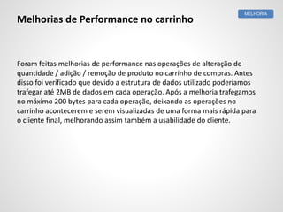Foram feitas melhorias de performance nas operações de alteração de
quantidade / adição / remoção de produto no carrinho de compras. Antes
disso foi verificado que devido a estrutura de dados utilizado poderíamos
trafegar até 2MB de dados em cada operação. Após a melhoria trafegamos
no máximo 200 bytes para cada operação, deixando as operações no
carrinho acontecerem e serem visualizadas de uma forma mais rápida para
o cliente final, melhorando assim também a usabilidade do cliente.
MELHORIA
Melhorias de Performance no carrinho
 