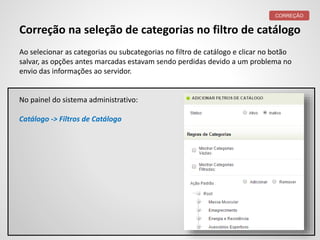 Correção na seleção de categorias no filtro de catálogo
Ao selecionar as categorias ou subcategorias no filtro de catálogo e clicar no botão
salvar, as opções antes marcadas estavam sendo perdidas devido a um problema no
envio das informações ao servidor.
CORREÇÃO
No painel do sistema administrativo:
Catálogo -> Filtros de Catálogo
 