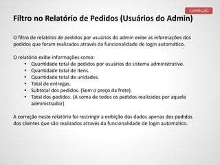 Filtro no Relatório de Pedidos (Usuários do Admin)
O filtro de relatório de pedidos por usuários do admin exibe as informações dos
pedidos que foram realizados através da funcionalidade de login automático.
O relatório exibe informações como:
• Quantidade total de pedidos por usuários do sistema administrativo.
• Quantidade total de itens.
• Quantidade total de unidades.
• Total de entregas.
• Subtotal dos pedidos. (Sem o preço da frete)
• Total dos pedidos. (A soma de todos os pedidos realizados por aquele
administrador)
A correção neste relatório foi restringir a exibição dos dados apenas dos pedidos
dos clientes que são realizados através da funcionalidade de login automático.
CORREÇÃO
 