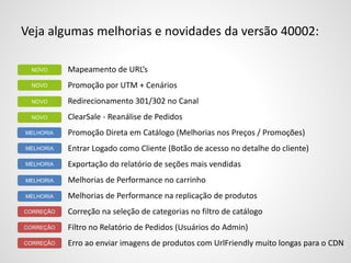 Veja algumas melhorias e novidades da versão 40002:
Mapeamento de URL’s
Promoção por UTM + Cenários
Redirecionamento 301/302 no Canal
ClearSale - Reanálise de Pedidos
Promoção Direta em Catálogo (Melhorias nos Preços / Promoções)
Entrar Logado como Cliente (Botão de acesso no detalhe do cliente)
Exportação do relatório de seções mais vendidas
Melhorias de Performance no carrinho
Melhorias de Performance na replicação de produtos
Correção na seleção de categorias no filtro de catálogo
Filtro no Relatório de Pedidos (Usuários do Admin)
Erro ao enviar imagens de produtos com UrlFriendly muito longas para o CDN
MELHORIA
NOVO
NOVO
NOVO
MELHORIA
MELHORIA
MELHORIA
MELHORIA
CORREÇÃO
CORREÇÃO
CORREÇÃO
NOVO
 