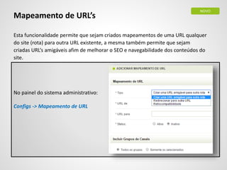 Mapeamento de URL’s
Esta funcionalidade permite que sejam criados mapeamentos de uma URL qualquer
do site (rota) para outra URL existente, a mesma também permite que sejam
criadas URL’s amigáveis afim de melhorar o SEO e navegabilidade dos conteúdos do
site.
No painel do sistema administrativo:
Configs -> Mapeamento de URL
NOVO
 