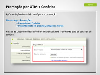 NOVO
Promoção por UTM + Cenários
Após a criação do cenário, configurar a promoção:
Marketing -> Promoções
-> Promoção em Produtos
-> Desconto direto em produtos, categorias, marcas
Na aba de Disponibilidade escolher “Disponível para -> Somente para os cenários de
compra”.
 